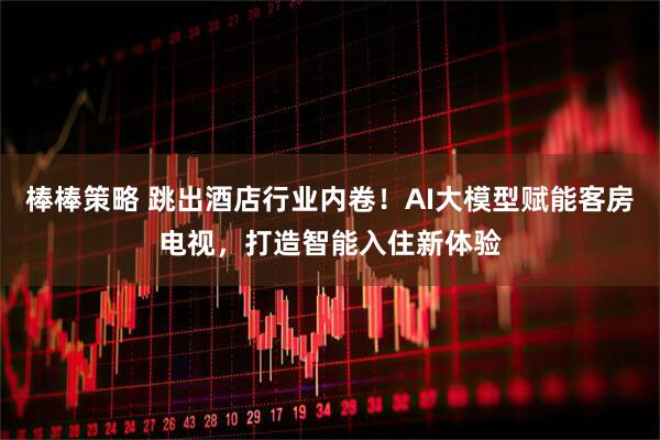 棒棒策略 跳出酒店行业内卷！AI大模型赋能客房电视，打造智能入住新体验