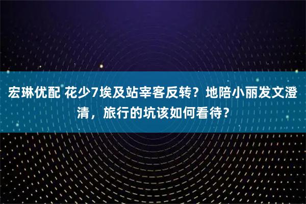 宏琳优配 花少7埃及站宰客反转？地陪小丽发文澄清，旅行的坑该如何看待？