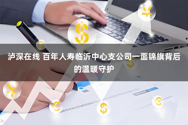 泸深在线 百年人寿临沂中心支公司一面锦旗背后的温暖守护