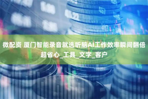 微配资 厦门智能录音就选听脑AI工作效率瞬间翻倍超省心_工具_文字_客户