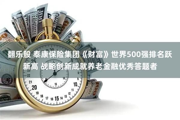 翻乐股 泰康保险集团《财富》世界500强排名跃新高 战略创新成就养老金融优秀答题者