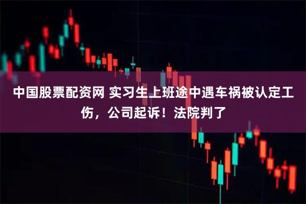 中国股票配资网 实习生上班途中遇车祸被认定工伤，公司起诉！法院判了