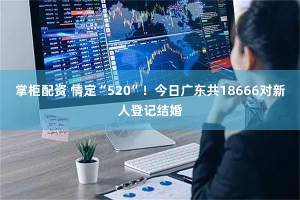 掌柜配资 情定“520”！今日广东共18666对新人登记结婚