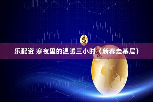 乐配资 寒夜里的温暖三小时（新春走基层）