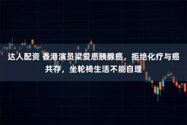 达人配资 香港演员梁爱患胰腺癌，拒绝化疗与癌共存，坐轮椅生活不能自理