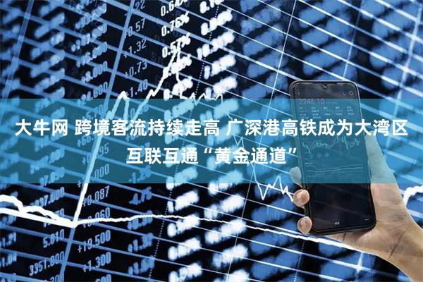 大牛网 跨境客流持续走高 广深港高铁成为大湾区互联互通“黄金通道”