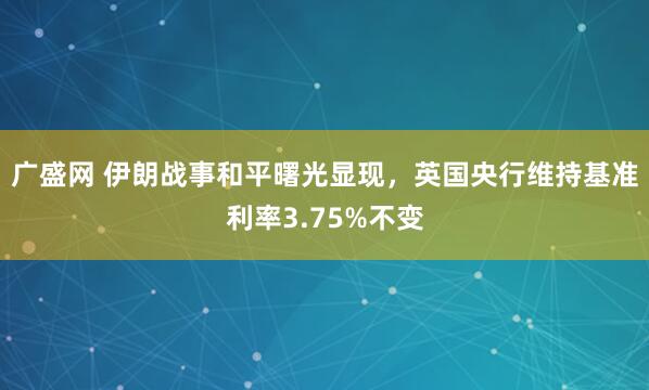 广盛网 伊朗战事和平曙光显现，英国央行维持基准利率3.75%不变