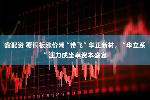 鑫配资 覆铜板涨价潮“带飞”华正新材，“华立系”汪力成坐享资本盛宴