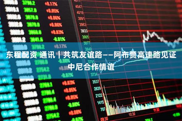东程配资 通讯｜共筑友谊路——阿布贾高速路见证中尼合作情谊