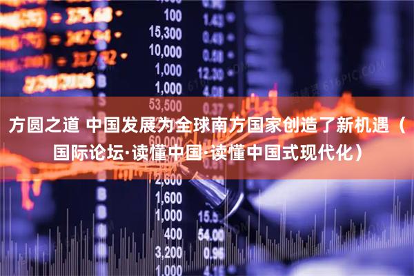 方圆之道 中国发展为全球南方国家创造了新机遇（国际论坛·读懂中国·读懂中国式现代化）