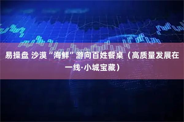 易操盘 沙漠“海鲜”游向百姓餐桌（高质量发展在一线·小城宝藏）