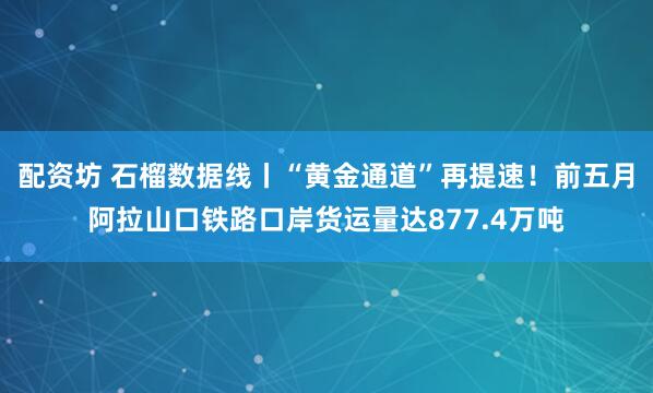 配资坊 石榴数据线丨“黄金通道”再提速！前五月阿拉山口铁路口岸货运量达877.4万吨