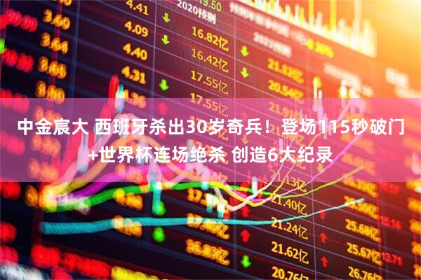 中金宸大 西班牙杀出30岁奇兵！登场115秒破门+世界杯连场绝杀 创造6大纪录
