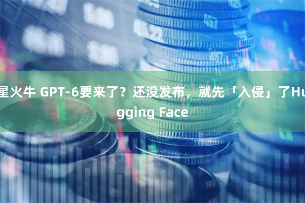 星火牛 GPT-6要来了？还没发布，就先「入侵」了Hugging Face