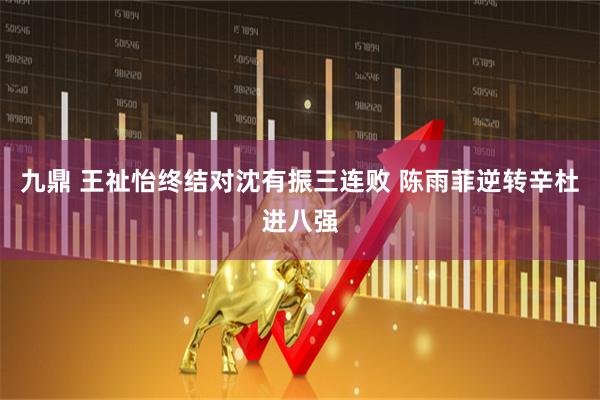 九鼎 王祉怡终结对沈有振三连败 陈雨菲逆转辛杜进八强